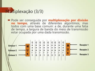 Multiplexação (3/3)
 Pode ser conseguida por multiplexação por divisão
no tempo, através de diferentes algoritmos, mas
todos com uma base comum: a de, durante uma fatia
de tempo, a largura de banda do meio de transmissão
estar ocupada por uma dada transmissão.
10
8
M
U
X
Emissor 1
Emissor 2
Emissor 3
M
U
X
Receptor 1
Receptor 2
Receptor 3
C
a
n
a
l
1
C
a
n
a
l
2
C
a
n
a
l
3
C
a
n
a
l
1
C
a
n
a
l
2
C
a
n
a
l
3
C
a
n
a
l
1
C
a
n
a
l
2
C
a
n
a
l
3
 
