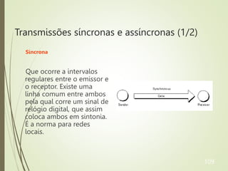 Transmissões síncronas e assíncronas (1/2)
Síncrona
Que ocorre a intervalos
regulares entre o emissor e
o receptor. Existe uma
linha comum entre ambos
pela qual corre um sinal de
relógio digital, que assim
coloca ambos em sintonia.
É a norma para redes
locais.
109
 