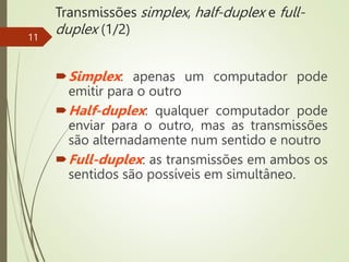 Transmissões simplex, half-duplex e full-
duplex (1/2)
Simplex: apenas um computador pode
emitir para o outro
Half-duplex: qualquer computador pode
enviar para o outro, mas as transmissões
são alternadamente num sentido e noutro
Full-duplex: as transmissões em ambos os
sentidos são possíveis em simultâneo.
11
 