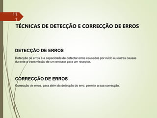 11
1
DETECÇÃO DE ERROS
Detecção de erros é a capacidade de detectar erros causados por ruído ou outras causas
durante a transmissão de um emissor para um receptor.
CORRECÇÃO DE ERROS
Correcção de erros, para além da detecção do erro, permite a sua correcção.
TÉCNICAS DE DETECÇÃO E CORRECÇÃO DE ERROS
 