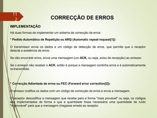 11
2 CORRECÇÃO DE ERROS
IMPLEMENTAÇÃO
Há duas formas de implementar um sistema de correcção de erros:
* Pedido Automático de Repetição ou ARQ (Automatic repeat request[1]):
O transmissor envia os dados e um código de detecção de erros, que permite que o receptor
detecte a existência de erros.
Se não encontrar erros, envia uma mensagem (um ACK, ou seja, aviso de recepção) ao emissor.
Se o emissor não receber o ACK, então é porque a mensagem continha erros e é automaticamente
re-transmitida.
* Correcção Adiantada de erros ou FEC (Forward error correction[2]):
O emissor codifica os dados com um código de correcção de erros e envia a mensagem.
O receptor descodifica a mensagem que recebe para a forma "mais provável" ou seja, os códigos
são implementados de forma a que a quantidade fosse necessária uma quantidade de ruído
"improvável" para que a mensagem chegasse errada ao receptor.
 