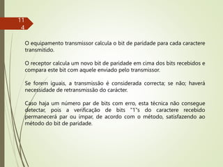 11
4
O equipamento transmissor calcula o bit de paridade para cada caractere
transmitido.
O receptor calcula um novo bit de paridade em cima dos bits recebidos e
compara este bit com aquele enviado pelo transmissor.
Se forem iguais, a transmissão é considerada correcta; se não; haverá
necessidade de retransmissão do carácter.
Caso haja um número par de bits com erro, esta técnica não consegue
detectar, pois a verificação de bits "1"s do caractere recebido
permanecerá par ou ímpar, de acordo com o método, satisfazendo ao
método do bit de paridade.
 