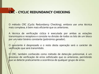 11
5
CRC - CYCLIC REDUNDANCY CHECKING
O método CRC (Cyclic Redundancy Checking), embora use uma técnica
mais complexa, é bem mais eficiente que os anteriores.
A técnica de verificação cíclica é executada por ambas as estações
transmissora e receptora e consiste na divisão de todos os bits de um bloco
por um valor binário constante (polinómio gerador).
O quociente é desprezado e o resto desta operação será o carácter de
verificação que será transmitido.
O CRC, também conhecido como método de detecção polinomial, é um
processo de verificação de erros sofisticado que os anteriores, permitindo
que se detecte praticamente a ocorrência de qualquer grupo de erros.
 