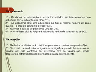 11
6
Na transmissão
1º - Os dados de informação a serem transmitidos são transformados num
polinómio D(x), em função dos “0"s e "1"s.
2º - Ao polinómio D(x) será adicionado no fim; o mesmo número de zeros
quanto o grau do polinómio gerador G(x).
3º - Fazemos a divisão do polinómio D(x) por G(x).
4º - O resto desta divisão R(x) será adicionado no fim da transmissão de D(x).
Na recepção
1º - Os dados recebidos serão divididos pelo mesmo polinómio gerador G(x).
2º - Se o resto desta divisão for igual a zero, significa que não houve erros na
transmissão; caso contrário, foi detectado erro na transmissão, sendo
necessário a retransmissão da informação enviada anteriormente.
 
