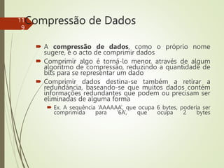 Compressão de Dados
 A compressão de dados, como o próprio nome
sugere, é o acto de comprimir dados
 Comprimir algo é torná-lo menor, através de algum
algoritmo de compressão, reduzindo a quantidade de
bits para se representar um dado
 Comprimir dados destina-se também a retirar a
redundância, baseando-se que muitos dados contém
informações redundantes que podem ou precisam ser
eliminadas de alguma forma
 Ex. A sequência ‘AAAAAA’, que ocupa 6 bytes, poderia ser
comprimida para ‘6A’, que ocupa 2 bytes
11
9
 