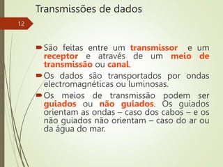Transmissões de dados
São feitas entre um transmissor e um
receptor e através de um meio de
transmissão ou canal.
Os dados são transportados por ondas
electromagnéticas ou luminosas.
Os meios de transmissão podem ser
guiados ou não guiados. Os guiados
orientam as ondas – caso dos cabos – e os
não guiados não orientam – caso do ar ou
da água do mar.
12
 