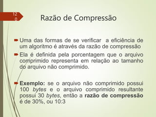 Razão de Compressão
Uma das formas de se verificar a eficiência de
um algoritmo é através da razão de compressão
Ela é definida pela porcentagem que o arquivo
comprimido representa em relação ao tamanho
do arquivo não comprimido.
Exemplo: se o arquivo não comprimido possui
100 bytes e o arquivo comprimido resultante
possui 30 bytes, então a razão de compressão
é de 30%, ou 10:3
12
0
 
