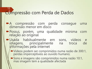 Compressão com Perda de Dados
A compressão com perda consegue uma
dimensão menor em disco
Possui, porém, uma qualidade mínima com
relação ao original
Usada habitualmente em sons, vídeos e
imagens, principalmente na troca de
informações pela internet
Vídeos podem ser comprimidos numa razão de 300:1,
perdas imperceptíveis ao ouvido humano;
Sons e imagens são comprimidos numa razão 10:1,
mas imagem tem a qualidade afectada
12
6
 