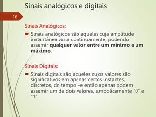 Sinais analógicos e digitais
Sinais Analógicos:
 Sinais analógicos são aqueles cuja amplitude
instantânea varia continuamente, podendo
assumir qualquer valor entre um mínimo e um
máximo.
Sinais Digitais:
 Sinais digitais são aqueles cujos valores são
significativos em apenas certos instantes,
discretos, do tempo –e então apenas podem
assumir um de dois valores, simbolicamente “0” e
“1”.
16
 