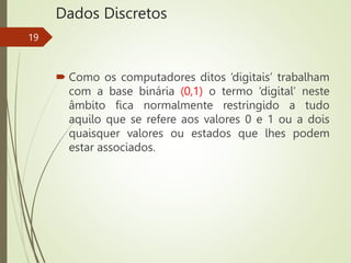 Dados Discretos
 Como os computadores ditos ‘digitais’ trabalham
com a base binária (0,1) o termo ‘digital’ neste
âmbito fica normalmente restringido a tudo
aquilo que se refere aos valores 0 e 1 ou a dois
quaisquer valores ou estados que lhes podem
estar associados.
19
 