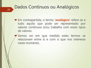 Dados Contínuos ou Analógicos
 Em contrapartida, o termo ‘analógico’ refere-se a
tudo aquilo que pode ser representado por
valores contínuos e/ou trabalha com esses tipos
de valores.
 Vamos ver em que medida estes termos se
relacionam entre si e com o que nos interessa
neste momento.
20
 