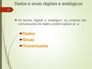 Dados e sinais digitais e analógicos
 Os termos ‘digital’ e ‘analógico’, no contexto das
comunicações de dados, podem aplicar-se a:
Dados
Sinais
Transmissões
21
 