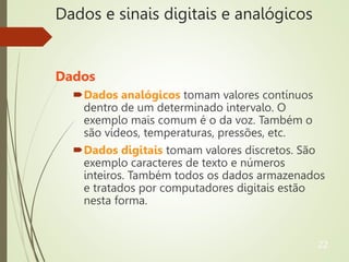 Dados e sinais digitais e analógicos
Dados
Dados analógicos tomam valores contínuos
dentro de um determinado intervalo. O
exemplo mais comum é o da voz. Também o
são vídeos, temperaturas, pressões, etc.
Dados digitais tomam valores discretos. São
exemplo caracteres de texto e números
inteiros. Também todos os dados armazenados
e tratados por computadores digitais estão
nesta forma.
22
 