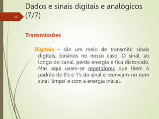 Dados e sinais digitais e analógicos
(7/7)
Transmissões
Digitais – são um meio de transmitir sinais
digitais, binários no nosso caso. O sinal, ao
longo do canal, perde energia e fica distorcido.
Mas aqui usam-se repetidores que lêem o
padrão de 0’s e 1’s do sinal e reenviam-no num
sinal ‘limpo’ e com a energia inicial.
26
 