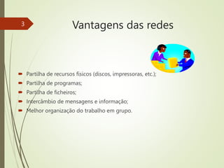 Vantagens das redes
 Partilha de recursos físicos (discos, impressoras, etc.);
 Partilha de programas;
 Partilha de ficheiros;
 Intercâmbio de mensagens e informação;
 Melhor organização do trabalho em grupo.
3
 
