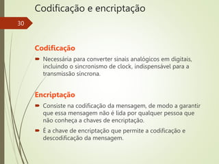 Codificação e encriptação
30
Codificação
 Necessária para converter sinais analógicos em digitais,
incluindo o sincronismo de clock, indispensável para a
transmissão síncrona.
Encriptação
 Consiste na codificação da mensagem, de modo a garantir
que essa mensagem não é lida por qualquer pessoa que
não conheça a chaves de encriptação.
 É a chave de encriptação que permite a codificação e
descodificação da mensagem.
 
