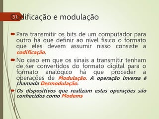 Codificação e modulação
Para transmitir os bits de um computador para
outro há que definir ao nível físico o formato
que eles devem assumir nisso consiste a
codificação.
No caso em que os sinais a transmitir tenham
de ser convertidos do formato digital para o
formato analógico há que proceder a
operações de Modulação. A operação inversa é
chamada Desmodulação.
 Os dispositivos que realizam estas operações são
conhecidos como Modems
31
 