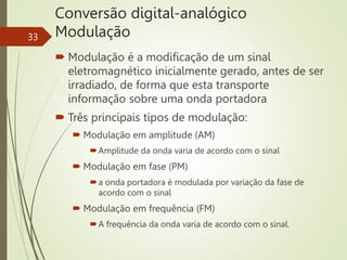 Conversão digital-analógico
Modulação
33
 Modulação é a modificação de um sinal
eletromagnético inicialmente gerado, antes de ser
irradiado, de forma que esta transporte
informação sobre uma onda portadora
 Três principais tipos de modulação:
 Modulação em amplitude (AM)
Amplitude da onda varia de acordo com o sinal
 Modulação em fase (PM)
a onda portadora é modulada por variação da fase de
acordo com o sinal
 Modulação em frequência (FM)
A frequência da onda varia de acordo com o sinal.
 