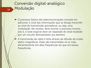 Conversão digital-analógico
Modulação
34
 O processo básico das telecomunicações consiste em
adicionar o sinal das informações que se deseja transmitir
ao sinal de transmissão (portadora), ou seja, uma
modulação. No recetor, deve ocorrer o processo inverso,
isto é, o sinal original deve ser separado do sinal recebido
por um circuito demodulador (ou detetor).
 A transmissão de rádio é feita através da difusão de ondas
eletro-magnéticas. Estas são transmitidas no ar mais
eficientemente em altas frequências do que em baixas
frequências.
 