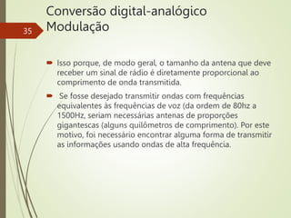 Conversão digital-analógico
Modulação
35
 Isso porque, de modo geral, o tamanho da antena que deve
receber um sinal de rádio é diretamente proporcional ao
comprimento de onda transmitida.
 Se fosse desejado transmitir ondas com frequências
equivalentes às frequências de voz (da ordem de 80hz a
1500Hz, seriam necessárias antenas de proporções
gigantescas (alguns quilômetros de comprimento). Por este
motivo, foi necessário encontrar alguma forma de transmitir
as informações usando ondas de alta frequência.
 