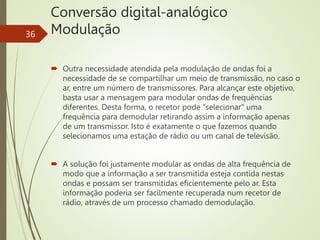 Conversão digital-analógico
Modulação
36
 Outra necessidade atendida pela modulação de ondas foi a
necessidade de se compartilhar um meio de transmissão, no caso o
ar, entre um número de transmissores. Para alcançar este objetivo,
basta usar a mensagem para modular ondas de frequências
diferentes. Desta forma, o recetor pode "selecionar" uma
frequência para demodular retirando assim a informação apenas
de um transmissor. Isto é exatamente o que fazemos quando
selecionamos uma estação de rádio ou um canal de televisão.
 A solução foi justamente modular as ondas de alta frequência de
modo que a informação a ser transmitida esteja contida nestas
ondas e possam ser transmitidas eficientemente pelo ar. Esta
informação poderia ser facilmente recuperada num recetor de
rádio, através de um processo chamado demodulação.
 