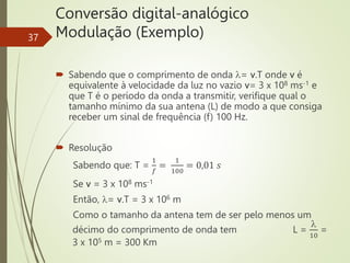 Conversão digital-analógico
Modulação (Exemplo)
37
 Sabendo que o comprimento de onda = v.T onde v é
equivalente à velocidade da luz no vazio v= 3 x 108 ms-1 e
que T é o período da onda a transmitir, verifique qual o
tamanho mínimo da sua antena (L) de modo a que consiga
receber um sinal de frequência (f) 100 Hz.
 Resolução
Sabendo que: T =
1
𝑓
=
1
100
= 0,01 𝑠
Se v = 3 x 108 ms-1
Então, = v.T = 3 x 106 m
Como o tamanho da antena tem de ser pelo menos um
décimo do comprimento de onda tem L =

10
=
3 x 105 m = 300 Km
 