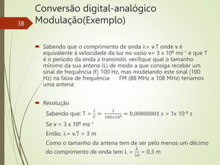 Conversão digital-analógico
Modulação(Exemplo)
38
 Sabendo que o comprimento de onda = v.T onde v é
equivalente à velocidade da luz no vazio v= 3 x 108 ms-1 e que T
é o período da onda a transmitir, verifique qual o tamanho
mínimo da sua antena (L) de modo a que consiga receber um
sinal de frequência (f) 100 Hz, mas modelando este sinal (100
Hz) na faixa de frequência FM (88 MHz a 108 MHz) teríamos
uma antena:
 Resolução
Sabendo que: T =
1
𝑇
=
1
100×106 = 0,00000001 𝑠 = 1x 10-8 s
Se v = 3 x 108 ms-1
Então, = v.T = 3 m
Como o tamanho da antena tem de ser pelo menos um décimo
do comprimento de onda tem L =

10
= 0,3 m
 