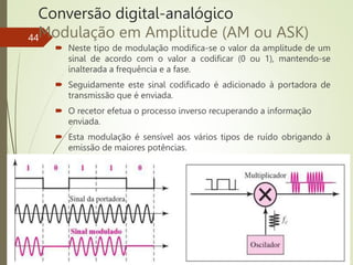 Conversão digital-analógico
Modulação em Amplitude (AM ou ASK)
 Neste tipo de modulação modifica-se o valor da amplitude de um
sinal de acordo com o valor a codificar (0 ou 1), mantendo-se
inalterada a frequência e a fase.
 Seguidamente este sinal codificado é adicionado à portadora de
transmissão que é enviada.
 O recetor efetua o processo inverso recuperando a informação
enviada.
 Esta modulação é sensível aos vários tipos de ruído obrigando à
emissão de maiores potências.
44
 