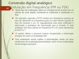 Conversão digital-analógico
Modulação em Frequência (FM ou FSK)
 Neste tipo de modulação, altera-se a frequência de acordo com os
valores do sinal digital, mantendo-se inalterável a amplitude e a
fase.
 Por exemplo, segundo o CCITT, atribui-se a frequência superior ao
zero (0), alterando-se a frequência para um valor inferior quando se
tiver de modular o um (1); seguidamente este sinal codificado é
adicionado à portadora de transmissão que é enviada. O sinal
analógico terá dois valores de frequência (f1 e f2 ) para representar
os bits 0 e 1.
 O recetor efetua o processo inverso recuperando a informação
enviada, tal como na modulação AM.
 Esta modulação resiste melhor a perturbações, tendo um bom
rendimento de modulação/demodulação, assim como simplicidade
na tecnologia necessária.
46
 