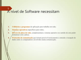 A nível de Software necessitam
1. Utilitários e programas de aplicação para trabalho em rede;
2. Sistemas operativos específicos para redes;
3. Drivers de placa de rede, complementam o sistema operativo no sentido de este poder
comunicar com a placa;
4. Protocolos de comunicação que tornam possível tecnicamente a emissão e recepção de
dados entre os computadores envolvidos numa comunicação;
5
 