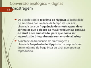 Conversão analógico – digital
Amostragem
53
 De acordo com o Teorema de Nyquist, a quantidade
de amostras por unidade de tempo de um sinal,
chamada taxa ou frequência de amostragem, deve
ser maior que o dobro da maior frequência contida
no sinal a ser amostrado, para que possa ser
reproduzido integralmente sem erro de aliasing.
 A metade da frequência de amostragem é
chamada frequência de Nyquist e corresponde ao
limite máximo de frequência do sinal que pode ser
reproduzido.
 