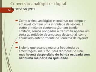 Conversão analógico – digital
Amostragem
54
 Como o sinal analógico é continuo no tempo e
em nível, contem uma infinidade de valores. E
como o meio de comunicação tem banda
limitada, somos obrigados a transmitir apenas um
certa quantidade de amostras deste sinal, como
enunciado anteriormente no Teorema de Nyquist.

 É obvio que quando maior a frequência de
amostragem, mais fácil será reproduzir o sinal,
mas haverá desperdício de banda ocupada sem
nenhuma melhoria na qualidade.
 