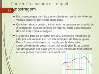 Conversão analógico – digital
Amostragem
58
 É o processo que permite a retenção de um conjunto finito de
valores discretos dos sinais analógicos.
 Como um sinal analógico é contínuo no tempo e em amplitude
e contém um número infinito de valores, existe a necessidade
de amostrar o sinal analógico.
 Na prática, para se amostrar um sinal analógico multiplica-se
este por um impulso elétrico em intervalos de tempo iguais.
Desta forma, no instante do impulso é obtido o valor,
correspondente da amostra do sinal analógico. Estes valores
são designados por pulsos PAM (Pulse Amplitude Modulation),
ou seja, pulsos modelados em amplitude.
 