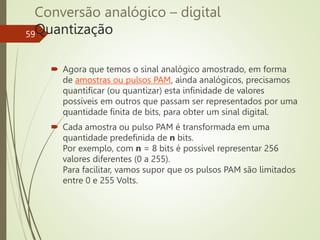 Conversão analógico – digital
Quantização
59
 Agora que temos o sinal analógico amostrado, em forma
de amostras ou pulsos PAM, ainda analógicos, precisamos
quantificar (ou quantizar) esta infinidade de valores
possíveis em outros que passam ser representados por uma
quantidade finita de bits, para obter um sinal digital.
 Cada amostra ou pulso PAM é transformada em uma
quantidade predefinida de n bits.
Por exemplo, com n = 8 bits é possível representar 256
valores diferentes (0 a 255).
Para facilitar, vamos supor que os pulsos PAM são limitados
entre 0 e 255 Volts.
 