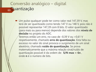 Conversão analógico – digital
Quantização
60
 Um pulso qualquer pode ter como valor real 147,39 V, mas
terá de ser quantizado como tendo 147 V ou 148 V, pois não é
possível representar 147,39 com 8 bits. O valor quantizado
(para mais ou para menos) depende dos valores dos níveis de
decisão no projeto do ADC.
Teremos então um erro, no caso de -0,39 V ou +0,61 V
respetivamente, chamado erro de quantização. Esta falta ou
excesso no valor do sinal provoca o surgimento de um sinal
aleatório, chamado ruído de quantização. Se prova
matematicamente que a máxima relação sinal/ruído de
quantização possível é da ordem de: S/N max = 6n ,
onde n é o numero de bits.
 