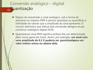 Conversão analógico – digital
Quantização
63
 Depois de amostrado o sinal analógico, sob a forma de
amostras ou impulso PAM é preciso quantizar ou quantificar a
infinidade de valores que a amplitude do sinal apresenta. O
circuito eletrónico que efetua esta conversão designa-se por
conversor analógico-digital (A/D).
 Quantizarum sinal PAM significa atribuir-lhe um determinado
valor numa gama de níveis. Assim, por exemplo, um sinal com
uma amplitude de 8,3 V poderia ser quantizadopara um
valor inteiro acima ou abaixo dele.
 