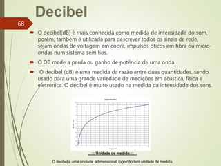 …:::Unidade de medida:::…
O decibel é uma unidade adimensional, logo não tem unidade de medida.
Decibel
 O decibel(dB) é mais conhecida como medida de intensidade do som,
porém, também é utilizada para descrever todos os sinais de rede,
sejam ondas de voltagem em cobre, impulsos óticos em fibra ou micro-
ondas num sistema sem fios.
 O DB mede a perda ou ganho de potência de uma onda.
 O decibel (dB) é uma medida da razão entre duas quantidades, sendo
usado para uma grande variedade de medições em acústica, física e
eletrónica. O decibel é muito usado na medida da intensidade dos sons.
68
 