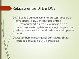 Relação entre DTE e DCE
O DTE, sendo um equipamento processador,gere e
envia dados, o DCE encontrasse entre o
DTE(computador) e a rede, e a função dele é
traduzir os sinais digitais em analógicos, para que
estes possam ser transferidos de um ponto para o
outro.
O DCE também é responsável por traduzir sinais
recebidos para que o DTE possa lelos.
 