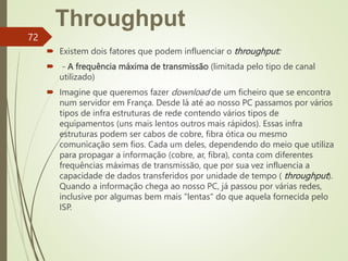 Throughput
 Existem dois fatores que podem influenciar o throughput:
 - A frequência máxima de transmissão (limitada pelo tipo de canal
utilizado)
 Imagine que queremos fazer download de um ficheiro que se encontra
num servidor em França. Desde lá até ao nosso PC passamos por vários
tipos de infra estruturas de rede contendo vários tipos de
equipamentos (uns mais lentos outros mais rápidos). Essas infra
estruturas podem ser cabos de cobre, fibra ótica ou mesmo
comunicação sem fios. Cada um deles, dependendo do meio que utiliza
para propagar a informação (cobre, ar, fibra), conta com diferentes
frequências máximas de transmissão, que por sua vez influencia a
capacidade de dados transferidos por unidade de tempo ( throughput).
Quando a informação chega ao nosso PC, já passou por várias redes,
inclusive por algumas bem mais "lentas" do que aquela fornecida pelo
ISP.
72
 