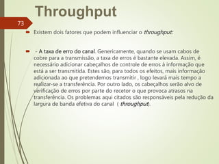Throughput
 Existem dois fatores que podem influenciar o throughput:
 - A taxa de erro do canal. Genericamente, quando se usam cabos de
cobre para a transmissão, a taxa de erros é bastante elevada. Assim, é
necessário adicionar cabeçalhos de controle de erros à informação que
está a ser transmitida. Estes são, para todos os efeitos, mais informação
adicionada ao que pretendemos transmitir , logo levará mais tempo a
realizar-se a transferência. Por outro lado, os cabeçalhos serão alvo de
verificação de erros por parte do recetor o que provoca atrasos na
transferência. Os problemas aqui citados são responsáveis pela redução da
largura de banda efetiva do canal ( throughput).
73
 