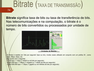 Bitrate significa taxa de bits ou taxa de transferência de bits.
Nas telecomunicações e na computação, o bitrate é o
número de bits convertidos ou processados por unidade de
tempo.
…:::Unidades de Medida:::…
O bitrate é medido em 'bits por segundo' (bps ou b/s), muitas vezes utilizado em conjunto com um prefixo SI , como
kbps, Mbps, Gbps, etc.
De acordo com o seguinte:
•1.000 bps = 1 kbps (1 kilobit ou mil bits por segundo)
•1.000.000 bps = 1 Mbps (1 megabit ou 1 milhão de bits por segundo)
•1.000.000.000 bps = 1 Gbps (1 gigabit ou mil milhões de bits por segundo)
74
 