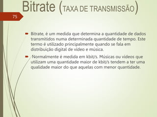  Bitrate, é um medida que determina a quantidade de dados
transmitidos numa determinada quantidade de tempo. Este
termo é utilizado principalmente quando se fala em
distribuição digital de vídeo e música.
 Normalmente é medida em kbit/s. Músicas ou vídeos que
utilizam uma quantidade maior de kbit/s tendem a ter uma
qualidade maior do que aquelas com menor quantidade.
75
 