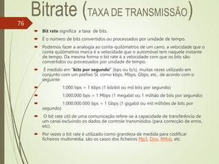 76
 Bit rate significa a taxa de bits.
 É o número de bits convertidos ou processados por unidade de tempo.
 Podemos fazer a analogia ao conta-quilómetros de um carro, a velocidade que o
conta quilómetros marca é a velocidade que o automóvel tem naquele instante
de tempo. Da mesma forma o bit rate é a velocidade com que os bits são
convertidos ou processados por unidade de tempo.
 É medido em “bits por segundo” (bps ou b/s), muitas vezes utilizado em
conjunto com um prefixo SI, como kbps, Mbps, Gbps, etc., de acordo com o
seguinte:
 1.000 bps = 1 kbps (1 kilobit ou mil bits por segundo)
 1.000.000 bps = 1 Mbps (1 megabit ou 1 milhão de bits por segundo)
 1.000.000.000 bps = 1 Gbps (1 gigabit ou mil milhões de bits por
segundo)
 O bit rate útil de uma comunicação refere-se à capacidade de transferência de
um canal excluindo os dados de controle transmitidos (para correcção de erros,
etc).
 Por vezes o bit rate é utilizado como grandeza de medida para codificar
ficheiros multimédia. são os casos dos ficheiros Mp3, Divx, RMvb, etc.
 