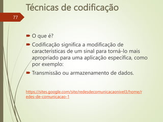 Técnicas de codificação
 O que é?
 Codificação significa a modificação de
características de um sinal para torná-lo mais
apropriado para uma aplicação específica, como
por exemplo:
 Transmissão ou armazenamento de dados.
77
https://sites.google.com/site/redesdecomunicacaonivel3/home/r
edes-de-comunicacao-1
 