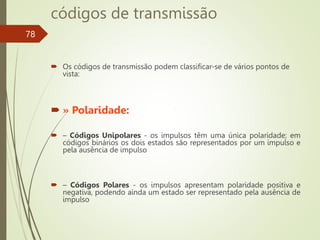 códigos de transmissão
 Os códigos de transmissão podem classificar-se de vários pontos de
vista:
 » Polaridade:
 – Códigos Unipolares - os impulsos têm uma única polaridade; em
códigos binários os dois estados são representados por um impulso e
pela ausência de impulso
 – Códigos Polares - os impulsos apresentam polaridade positiva e
negativa, podendo ainda um estado ser representado pela ausência de
impulso
78
 