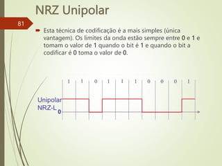 NRZ Unipolar
81
 Esta técnica de codificação é a maís simples (única
vantagem). Os limites da onda estão sempre entre 0 e 1 e
tomam o valor de 1 quando o bit é 1 e quando o bit a
codificar é 0 toma o valor de 0.
0
 