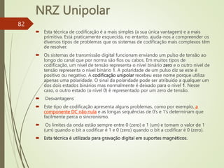 NRZ Unipolar
82
 Esta técnica de codificação é a mais simples (a sua única vantagem) e a mais
primitiva. Está praticamente esquecida, no entanto, ajuda-nos a compreender os
diversos tipos de problemas que os sistemas de codificação mais complexos têm
de resolver.
 Os sistemas de transmissão digital funcionam enviando um pulso de tensão ao
longo do canal que por norma são fios ou cabos. Em muitos tipos de
codificação, um nível de tensão representa o nível binário zero e o outro nível de
tensão representa o nível binário 1. A polaridade de um pulso diz se este é
positivo ou negativo. A codificação unipolar recebeu esse nome porque utiliza
apenas uma polaridade. O sinal da polaridade pode ser atribuído a qualquer um
dos dois estados binários mas normalmente é deixado para o nível 1. Nesse
caso, o outro estado (o nível 0) é representado por um zero de tensão.
 Desvantagens
 Este tipo de codificação apresenta alguns problemas, como por exemplo, a
componente DC não nula e as longas sequências de 0’s e 1’s determinam que
facilmente perca o sincronismo.
 Os limites da onda estão sempre entre 0 (zero) e 1 (um) e tomam o valor de 1
(um) quando o bit a codificar é 1 e 0 (zero) quando o bit a codificar é 0 (zero).
 Esta técnica é utilizada para gravação digital em suportes magnéticos.
 