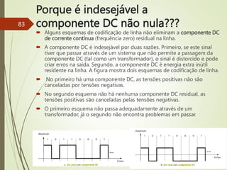 Porque é indesejável a
componente DC não nula???
83
 Alguns esquemas de codificação de linha não eliminam a componente DC
de corrente contínua (frequência zero) residual na linha.
 A componente DC é indesejável por duas razões. Primeiro, se este sinal
tiver que passar através de um sistema que não permite a passagem da
componente DC (tal como um transformador), o sinal é distorcido e pode
criar erros na saída. Segundo, a componente DC é energia extra inútil
residente na linha. A figura mostra dois esquemas de codificação de linha.
 No primeiro há uma componente DC, as tensões positivas não são
canceladas por tensões negativas.
 No segundo esquema não há nenhuma componente DC residual, as
tensões positivas são canceladas pelas tensões negativas.
 O primeiro esquema não passa adequadamente através de um
transformador, já o segundo não encontra problemas em passar.
 
