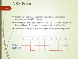 NRZ Polar
84
 Este tipo de codificação apresenta as mesmas vantagens e
desvantagens do NRZ Unipolar.
 Os limites da onda nesta codificação e -1 e 1. O valor 1 quando o
bit a codificar é 1 e o valor -1 quando o bit a codificar é 0.
 Também é usado para gravação digital em suportes magnéticos.
0
 