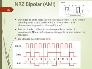NRZ Bipolar (AMI)
85
 Os limites da onda neste tipo de codificação entre -1, 0, 1. Toma o
valor 0 quando o bit a codificar é 0 e toma o valor 1 e -1
alternadamente quando o bit a codificar é 1.
 Esta técnica de codificação resolve o problema relativo à
componente DC mas sofre igualmente a perda de sincronismo com
facilidade.
 Era utilizado nas interfaces RDIS.
 